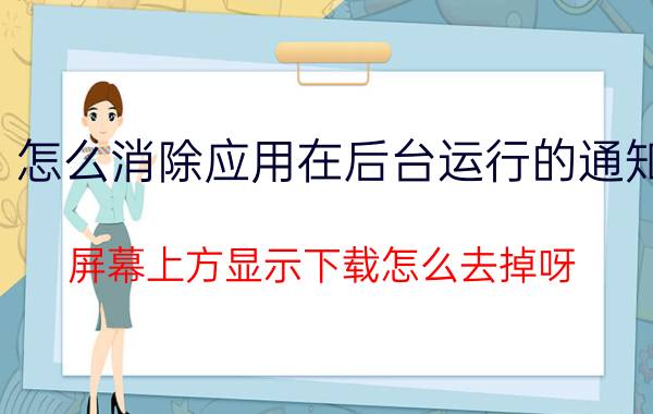 怎么消除应用在后台运行的通知 屏幕上方显示下载怎么去掉呀？